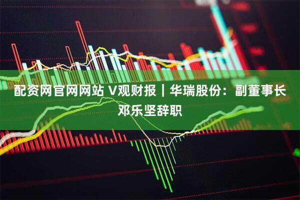 配资网官网网站 V观财报｜华瑞股份：副董事长邓乐坚辞职