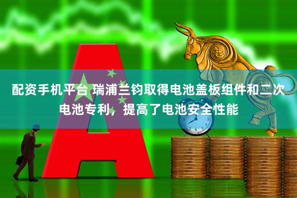 配资手机平台 瑞浦兰钧取得电池盖板组件和二次电池专利，提高了电池安全性能