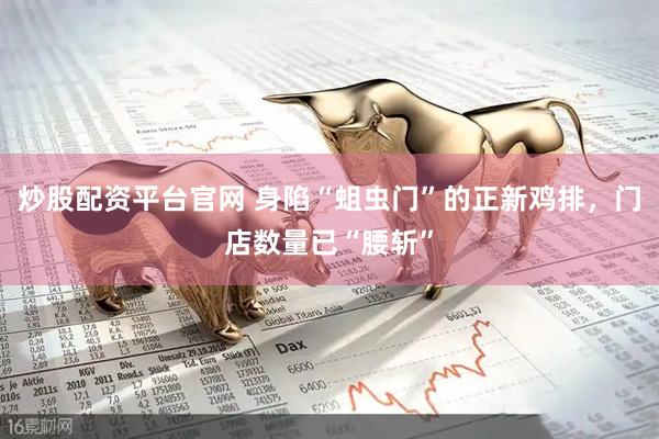 炒股配资平台官网 身陷“蛆虫门”的正新鸡排，门店数量已“腰斩”