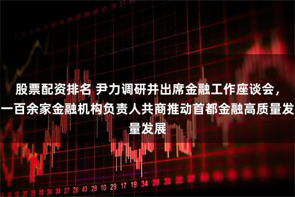 股票配资排名 尹力调研并出席金融工作座谈会，与一百余家金融机构负责人共商推动首都金融高质量发展