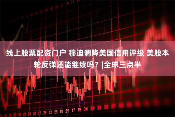 线上股票配资门户 穆迪调降美国信用评级 美股本轮反弹还能继续吗？|全球三点半