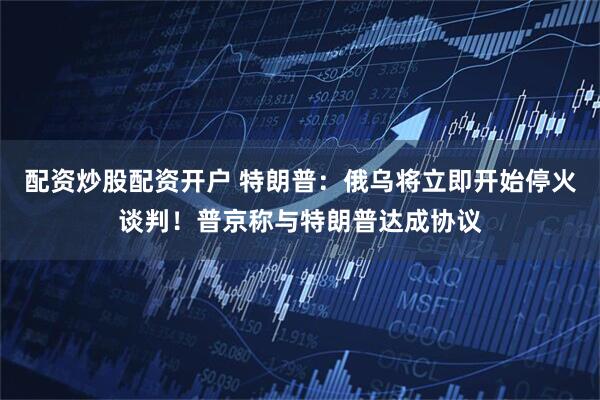 配资炒股配资开户 特朗普：俄乌将立即开始停火谈判！普京称与特朗普达成协议