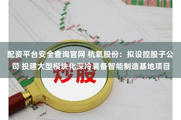 配资平台安全查询官网 杭氧股份：拟设控股子公司 投建大型模块化深冷装备智能制造基地项目