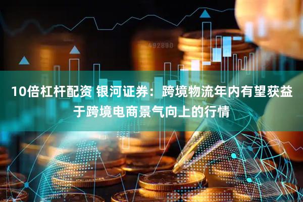 10倍杠杆配资 银河证券：跨境物流年内有望获益于跨境电商景气向上的行情