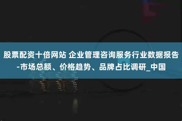股票配资十倍网站 企业管理咨询服务行业数据报告-市场总额、价格趋势、品牌占比调研_中国