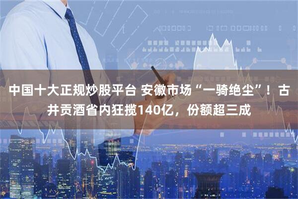 中国十大正规炒股平台 安徽市场“一骑绝尘”！古井贡酒省内狂揽140亿，份额超三成