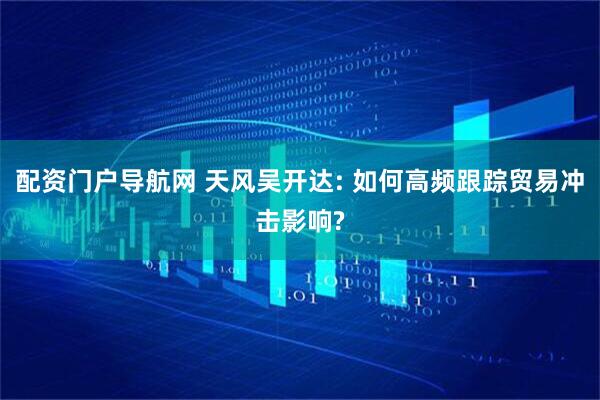 配资门户导航网 天风吴开达: 如何高频跟踪贸易冲击影响?