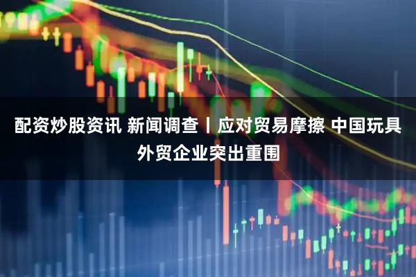 配资炒股资讯 新闻调查丨应对贸易摩擦 中国玩具外贸企业突出重围