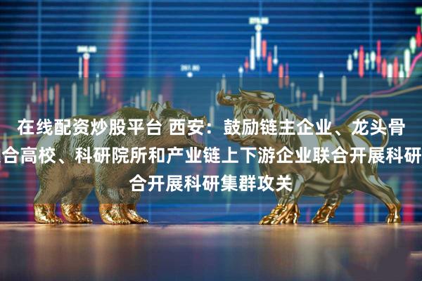 在线配资炒股平台 西安：鼓励链主企业、龙头骨干企业联合高校、科研院所和产业链上下游企业联合开展科研集群攻关