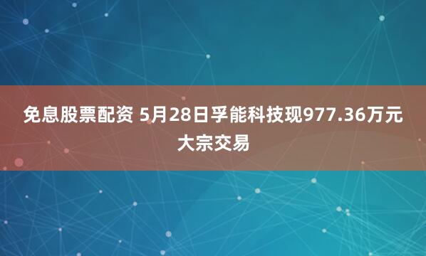 免息股票配资 5月28日孚能科技现977.36万元大宗交易