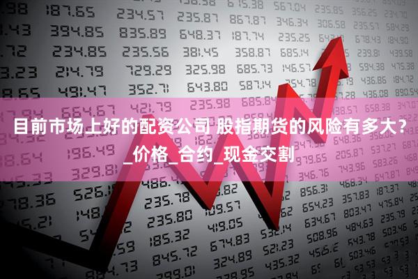 目前市场上好的配资公司 股指期货的风险有多大？_价格_合约_现金交割