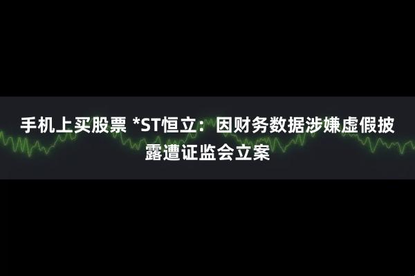 手机上买股票 *ST恒立：因财务数据涉嫌虚假披露遭证监会立案