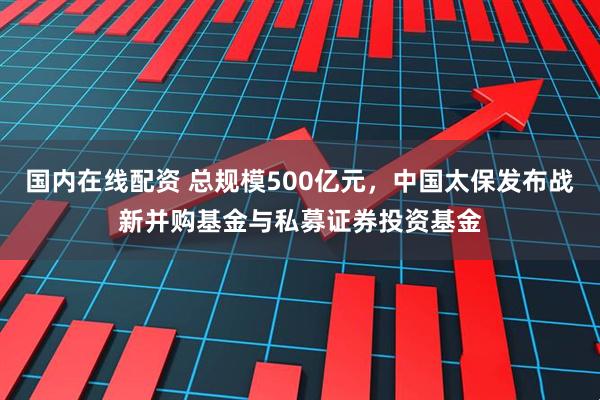 国内在线配资 总规模500亿元，中国太保发布战新并购基金与私募证券投资基金