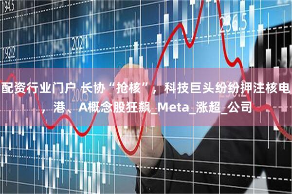 配资行业门户 长协“抢核”，科技巨头纷纷押注核电，港、A概念股狂飙_Meta_涨超_公司