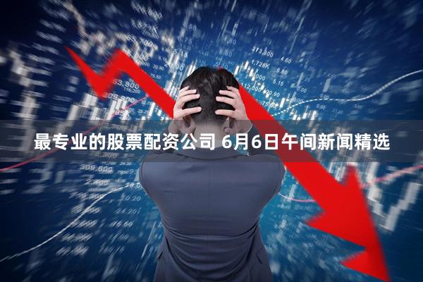 最专业的股票配资公司 6月6日午间新闻精选
