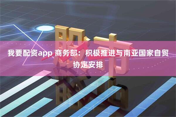 我要配资app 商务部：积极推进与南亚国家自贸协定安排