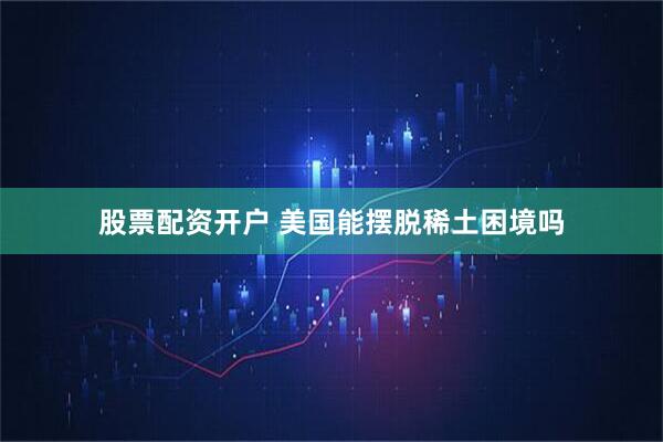 股票配资开户 美国能摆脱稀土困境吗