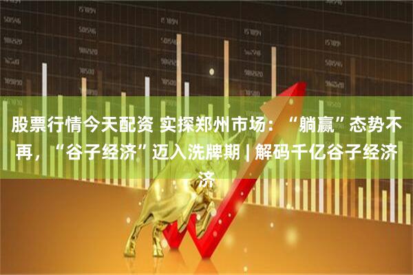 股票行情今天配资 实探郑州市场：“躺赢”态势不再，“谷子经济”迈入洗牌期 | 解码千亿谷子经济