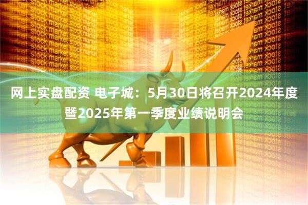 网上实盘配资 电子城：5月30日将召开2024年度暨2025年第一季度业绩说明会