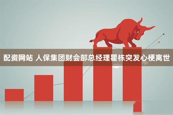 配资网站 人保集团财会部总经理瞿栋突发心梗离世