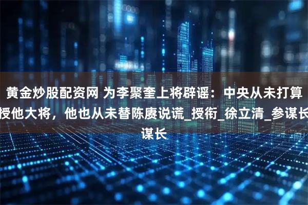 黄金炒股配资网 为李聚奎上将辟谣：中央从未打算授他大将，他也从未替陈赓说谎_授衔_徐立清_参谋长