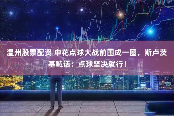 温州股票配资 申花点球大战前围成一圈，斯卢茨基喊话：点球坚决就行！