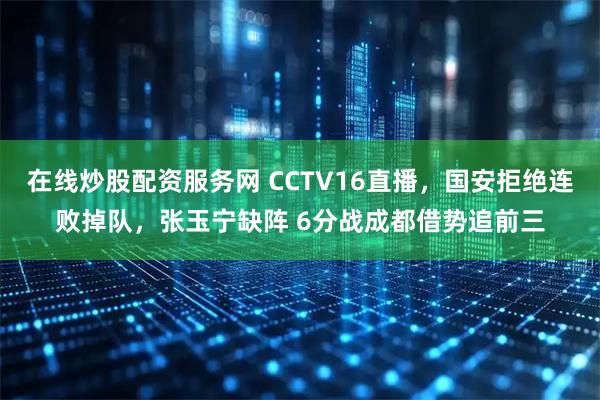 在线炒股配资服务网 CCTV16直播，国安拒绝连败掉队，张玉宁缺阵 6分战成都借势追前三