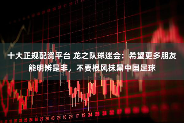 十大正规配资平台 龙之队球迷会：希望更多朋友能明辨是非，不要根风抹黑中国足球