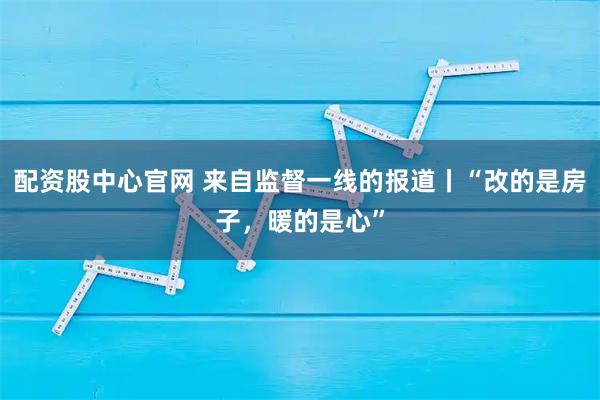 配资股中心官网 来自监督一线的报道丨“改的是房子，暖的是心”