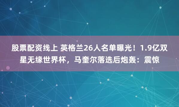 股票配资线上 英格兰26人名单曝光！1.9亿双星无缘世界杯，马奎尔落选后炮轰：震惊