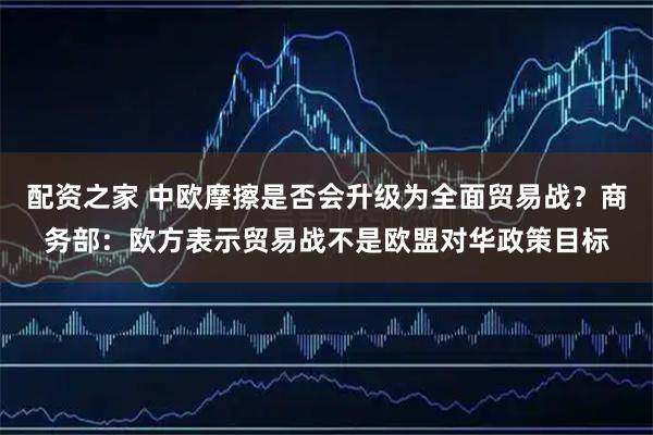 配资之家 中欧摩擦是否会升级为全面贸易战？商务部：欧方表示贸易战不是欧盟对华政策目标