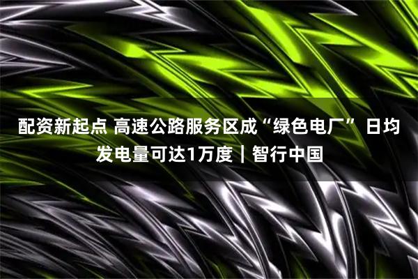 配资新起点 高速公路服务区成“绿色电厂” 日均发电量可达1万度｜智行中国