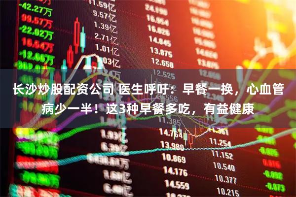 长沙炒股配资公司 医生呼吁：早餐一换，心血管病少一半！这3种早餐多吃，有益健康