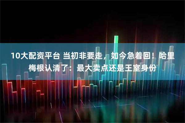10大配资平台 当初非要走,如今急着回!哈里梅根认清了:最大卖点还是王室身份