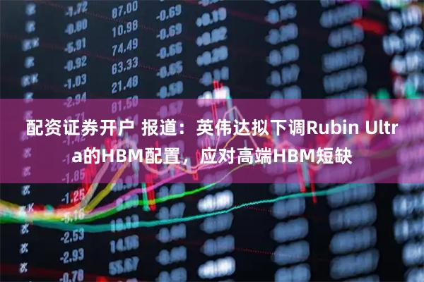 配资证券开户 报道：英伟达拟下调Rubin Ultra的HBM配置，应对高端HBM短缺