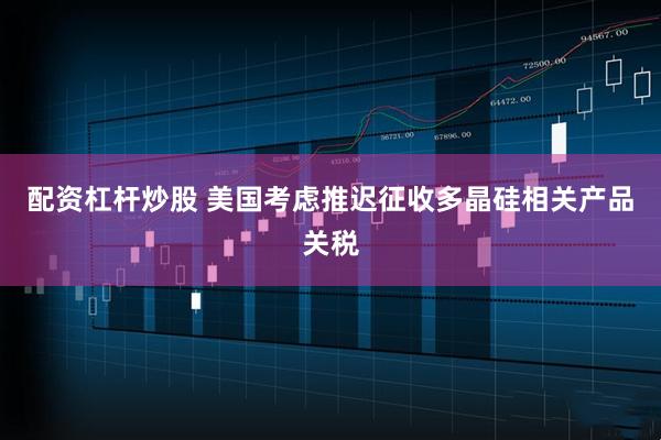 配资杠杆炒股 美国考虑推迟征收多晶硅相关产品关税