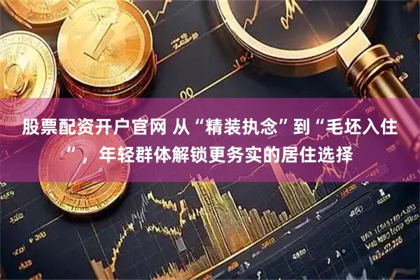 股票配资开户官网 从“精装执念”到“毛坯入住”，年轻群体解锁更务实的居住选择
