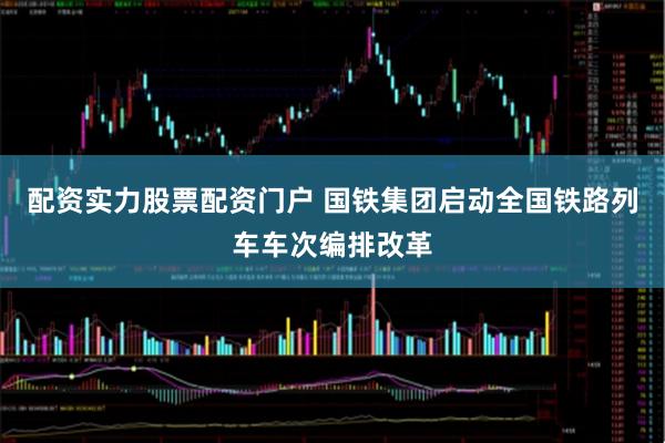 配资实力股票配资门户 国铁集团启动全国铁路列车车次编排改革